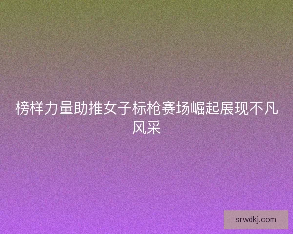榜样力量助推女子标枪赛场崛起展现不凡风采 榜样力量助推女子标枪赛场崛起展现不凡风采