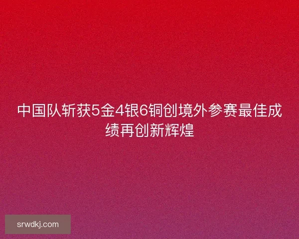中国队斩获5金4银6铜创境外参赛最佳成绩再创新辉煌 中国队斩获5金4银6铜创境外参赛最佳成绩再创新辉煌
